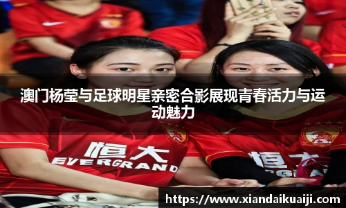 澳门杨莹与足球明星亲密合影展现青春活力与运动魅力